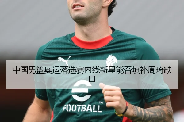 中国男篮奥运落选赛内线新星能否填补周琦缺口